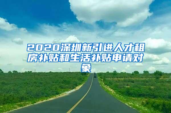 2020深圳新引进人才租房补贴和生活补贴申请对象