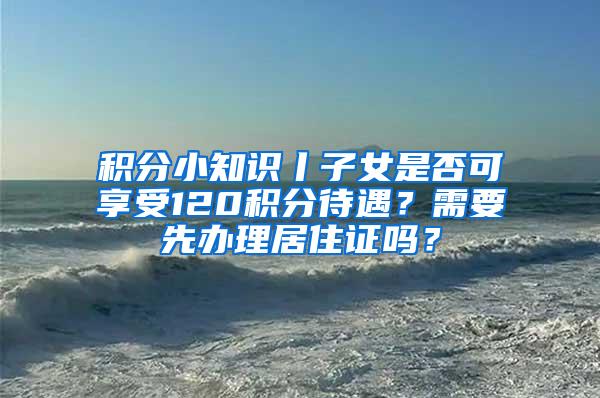 积分小知识丨子女是否可享受120积分待遇？需要先办理居住证吗？