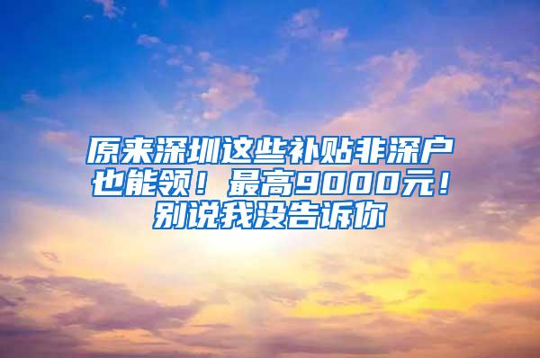 原来深圳这些补贴非深户也能领！最高9000元！别说我没告诉你