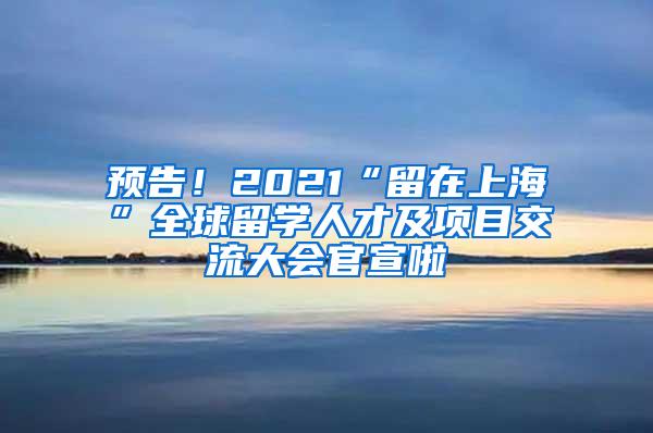 预告！2021“留在上海”全球留学人才及项目交流大会官宣啦