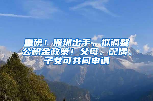 重磅！深圳出手，拟调整公积金政策！父母、配偶、子女可共同申请