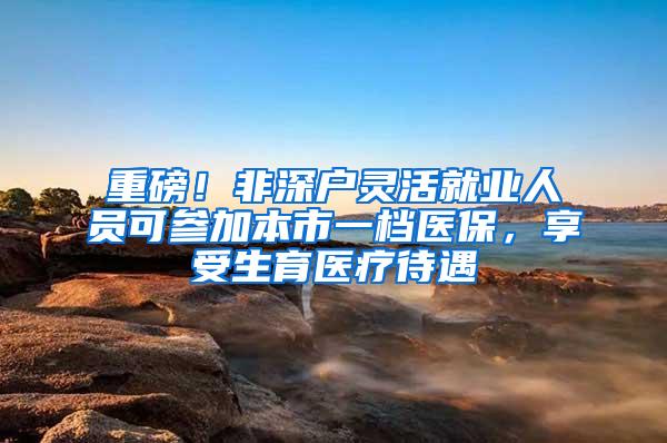 重磅！非深户灵活就业人员可参加本市一档医保，享受生育医疗待遇