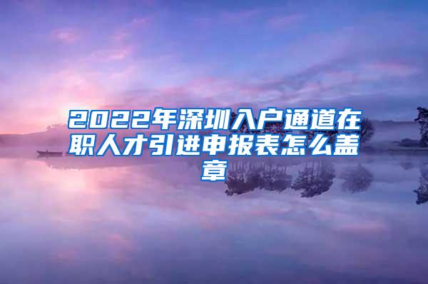 2022年深圳入户通道在职人才引进申报表怎么盖章