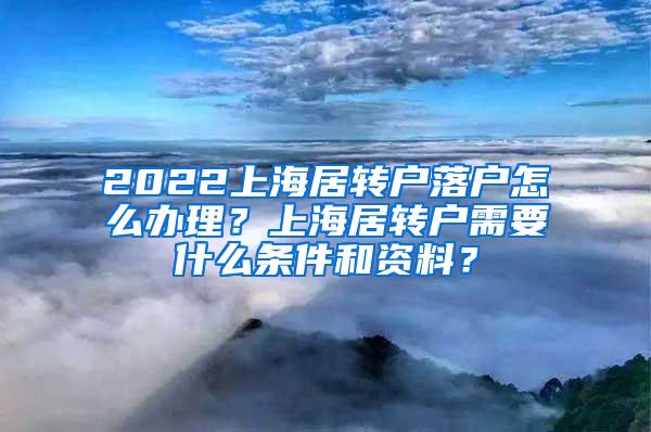 2022上海居转户落户怎么办理？上海居转户需要什么条件和资料？