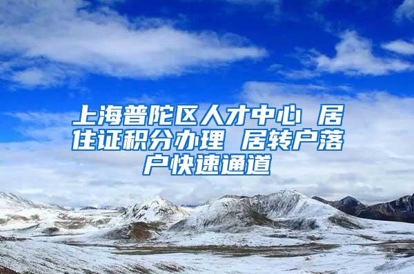 上海普陀区人才中心 居住证积分办理 居转户落户快速通道