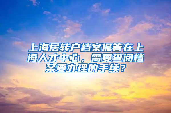 上海居转户档案保管在上海人才中心，需要查阅档案要办理的手续？