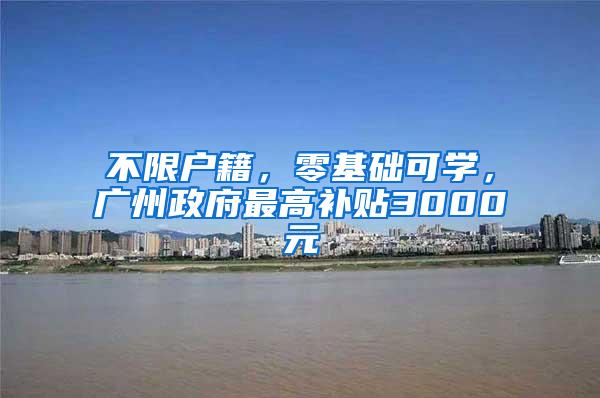 不限户籍，零基础可学，广州政府最高补贴3000元