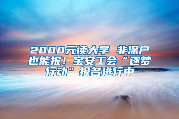 2000元读大学 非深户也能报！宝安工会“逐梦行动”报名进行中