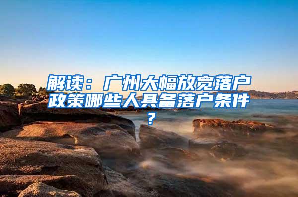 解读：广州大幅放宽落户政策哪些人具备落户条件？