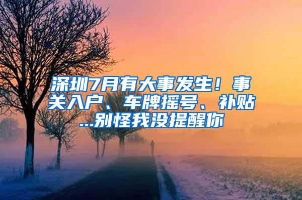 深圳7月有大事发生！事关入户、车牌摇号、补贴...别怪我没提醒你