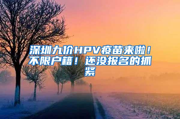 深圳九价HPV疫苗来啦！不限户籍！还没报名的抓紧