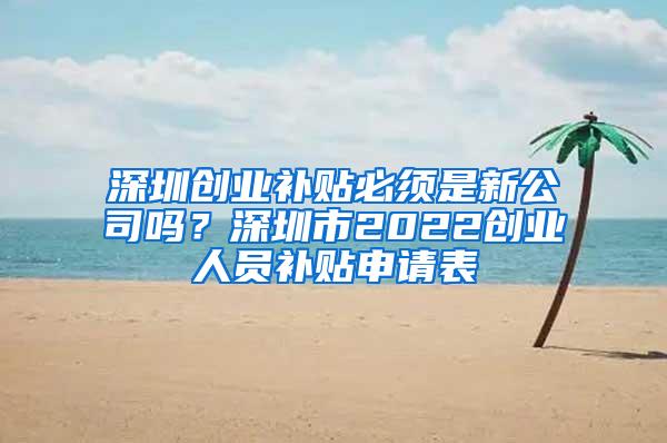 深圳创业补贴必须是新公司吗？深圳市2022创业人员补贴申请表