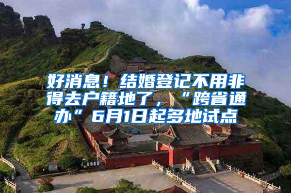 好消息！结婚登记不用非得去户籍地了，“跨省通办”6月1日起多地试点