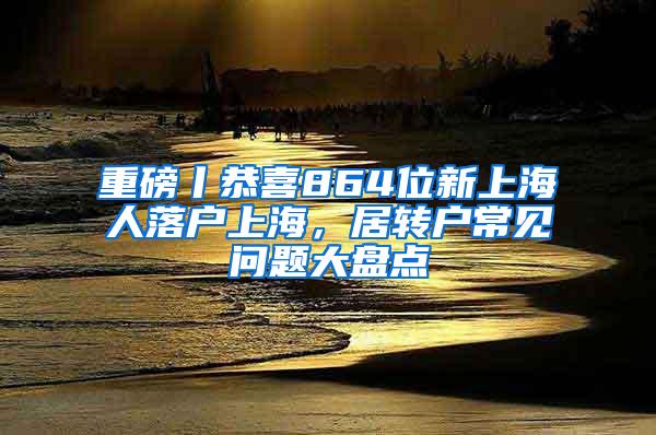 重磅丨恭喜864位新上海人落户上海，居转户常见问题大盘点