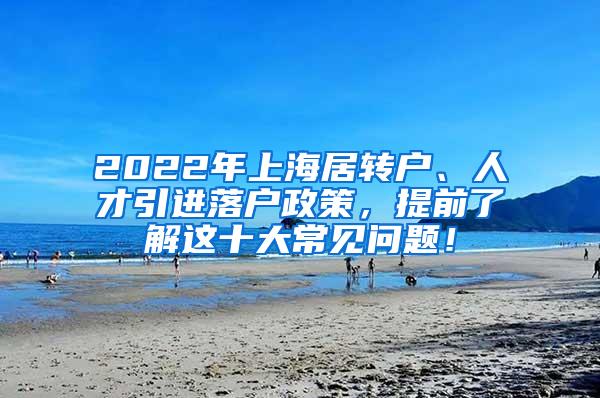 2022年上海居转户、人才引进落户政策，提前了解这十大常见问题！