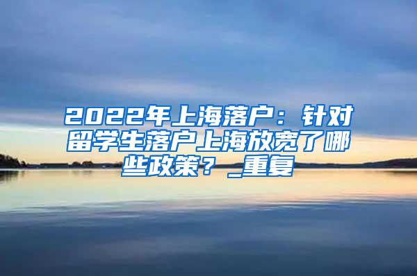 2022年上海落户：针对留学生落户上海放宽了哪些政策？_重复