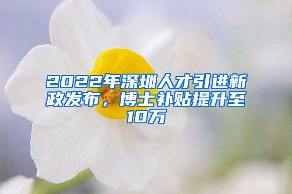 2022年深圳人才引进新政发布，博士补贴提升至10万