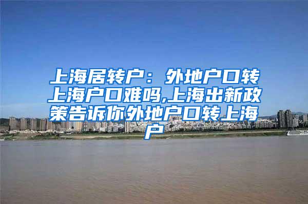 上海居转户：外地户口转上海户口难吗,上海出新政策告诉你外地户口转上海户