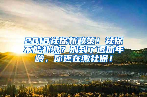 2018社保新政策！社保不能补缴？别到了退休年龄，你还在缴社保！