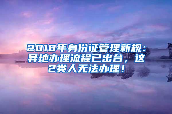 2018年身份证管理新规：异地办理流程已出台，这2类人无法办理！