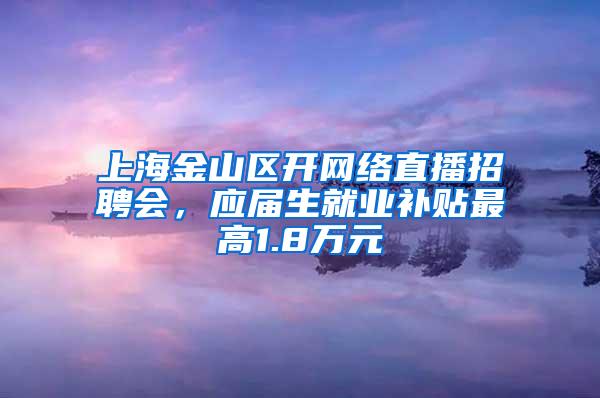 上海金山区开网络直播招聘会，应届生就业补贴最高1.8万元