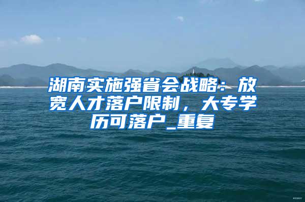 湖南实施强省会战略：放宽人才落户限制，大专学历可落户_重复