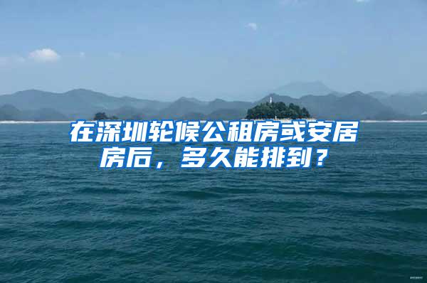 在深圳轮候公租房或安居房后，多久能排到？