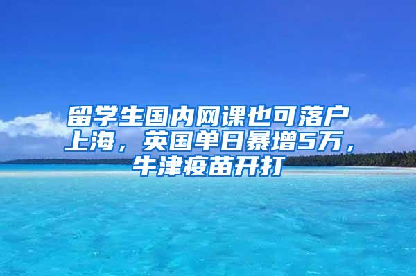 留学生国内网课也可落户上海，英国单日暴增5万，牛津疫苗开打