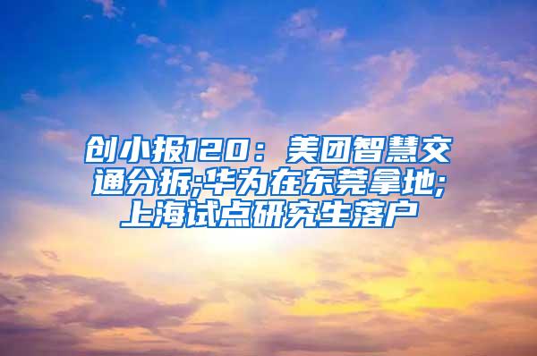 创小报120：美团智慧交通分拆;华为在东莞拿地;上海试点研究生落户