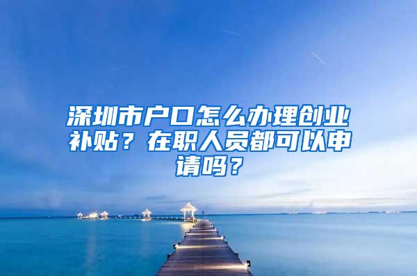 深圳市户口怎么办理创业补贴？在职人员都可以申请吗？