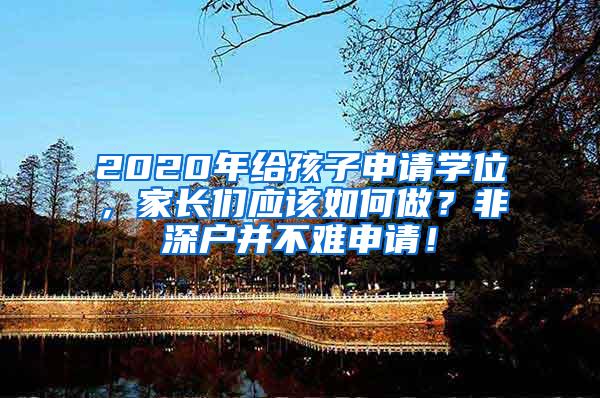 2020年给孩子申请学位，家长们应该如何做？非深户并不难申请！