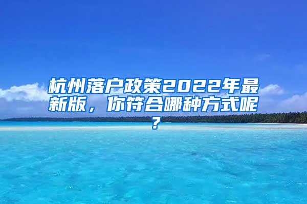 杭州落户政策2022年最新版，你符合哪种方式呢？