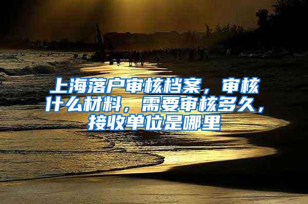 上海落户审核档案，审核什么材料，需要审核多久，接收单位是哪里