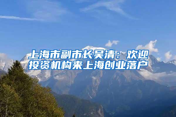 上海市副市长吴清：欢迎投资机构来上海创业落户