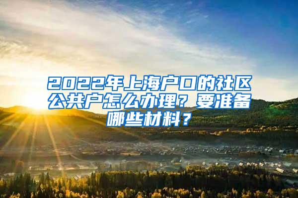 2022年上海户口的社区公共户怎么办理？要准备哪些材料？