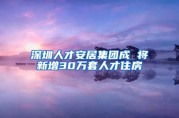 深圳人才安居集团成 将新增30万套人才住房