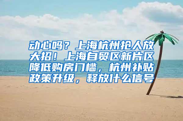 动心吗？上海杭州抢人放大招！上海自贸区新片区降低购房门槛，杭州补贴政策升级，释放什么信号