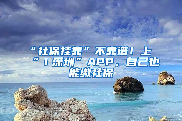 “社保挂靠”不靠谱！上“ｉ深圳”APP，自己也能缴社保