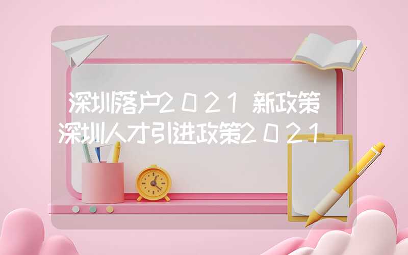 深圳落户2021新政策(深圳人才引进政策2021)