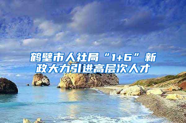 鹤壁市人社局“1+6”新政大力引进高层次人才