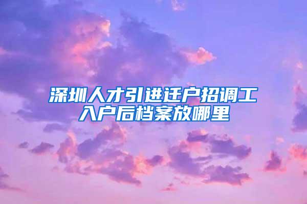 深圳人才引进迁户招调工入户后档案放哪里