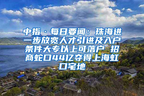 中指·每日要闻：珠海进一步放宽人才引进及入户条件大专以上可落户 招商蛇口44亿夺得上海虹口宅地