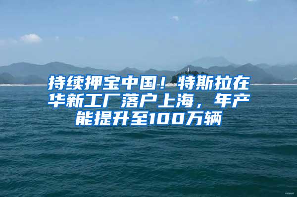 持续押宝中国！特斯拉在华新工厂落户上海，年产能提升至100万辆