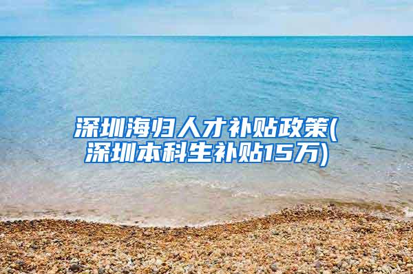 深圳海归人才补贴政策(深圳本科生补贴15万)