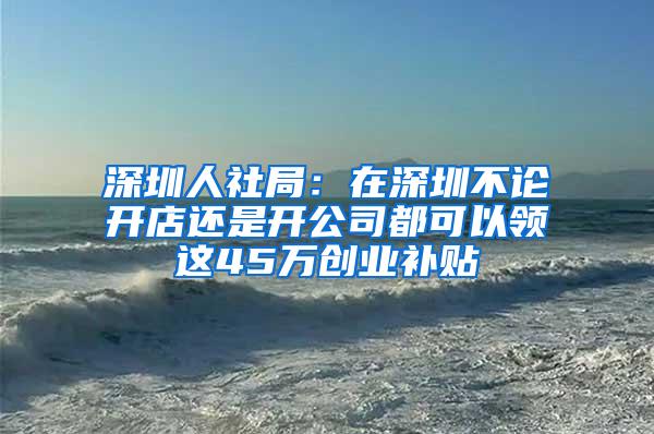 深圳人社局：在深圳不论开店还是开公司都可以领这45万创业补贴