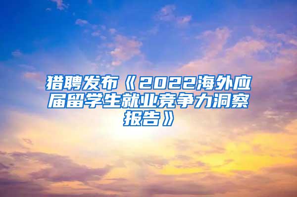 猎聘发布《2022海外应届留学生就业竞争力洞察报告》