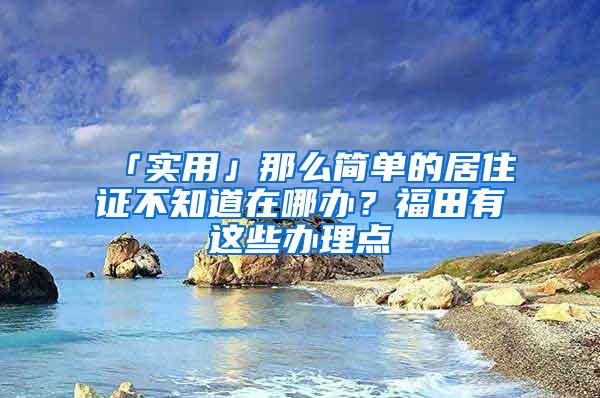 「实用」那么简单的居住证不知道在哪办？福田有这些办理点