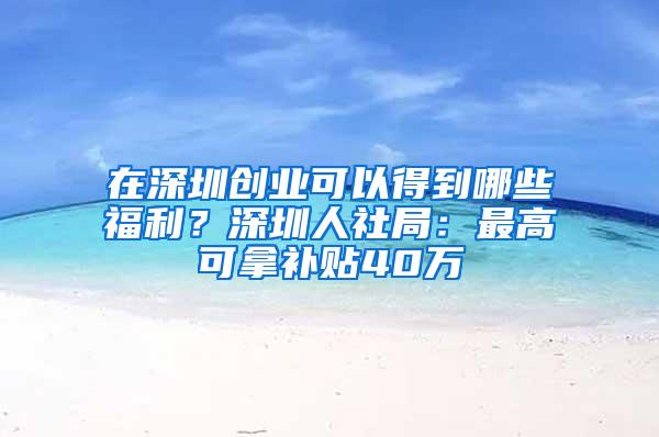 在深圳创业可以得到哪些福利？深圳人社局：最高可拿补贴40万