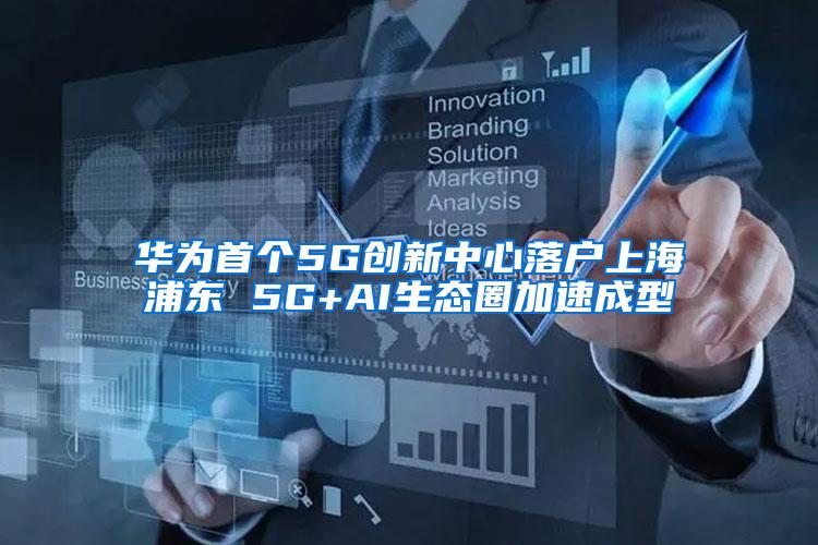 华为首个5G创新中心落户上海浦东 5G+AI生态圈加速成型