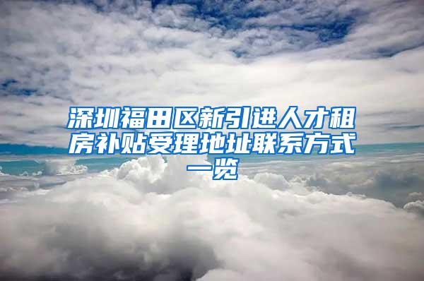 深圳福田区新引进人才租房补贴受理地址联系方式一览